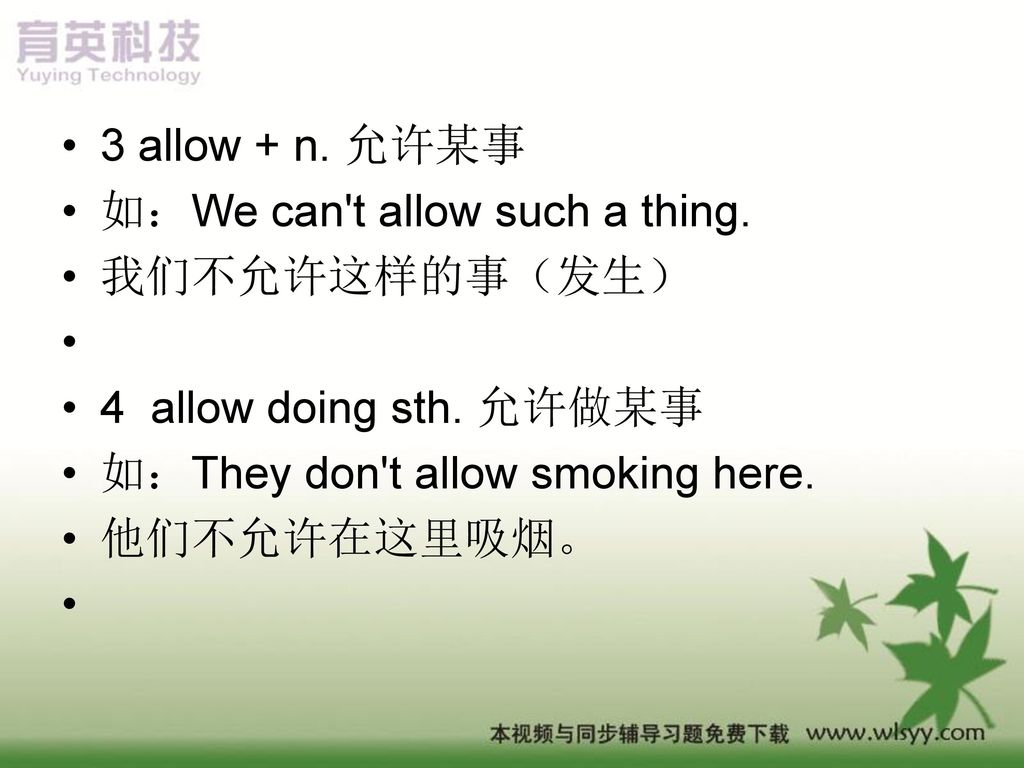 3 allow + n. 允许某事 如：We can t allow such a thing. 我们不允许这样的事（发生） 4 allow doing sth. 允许做某事. 如：They don t allow smoking here.