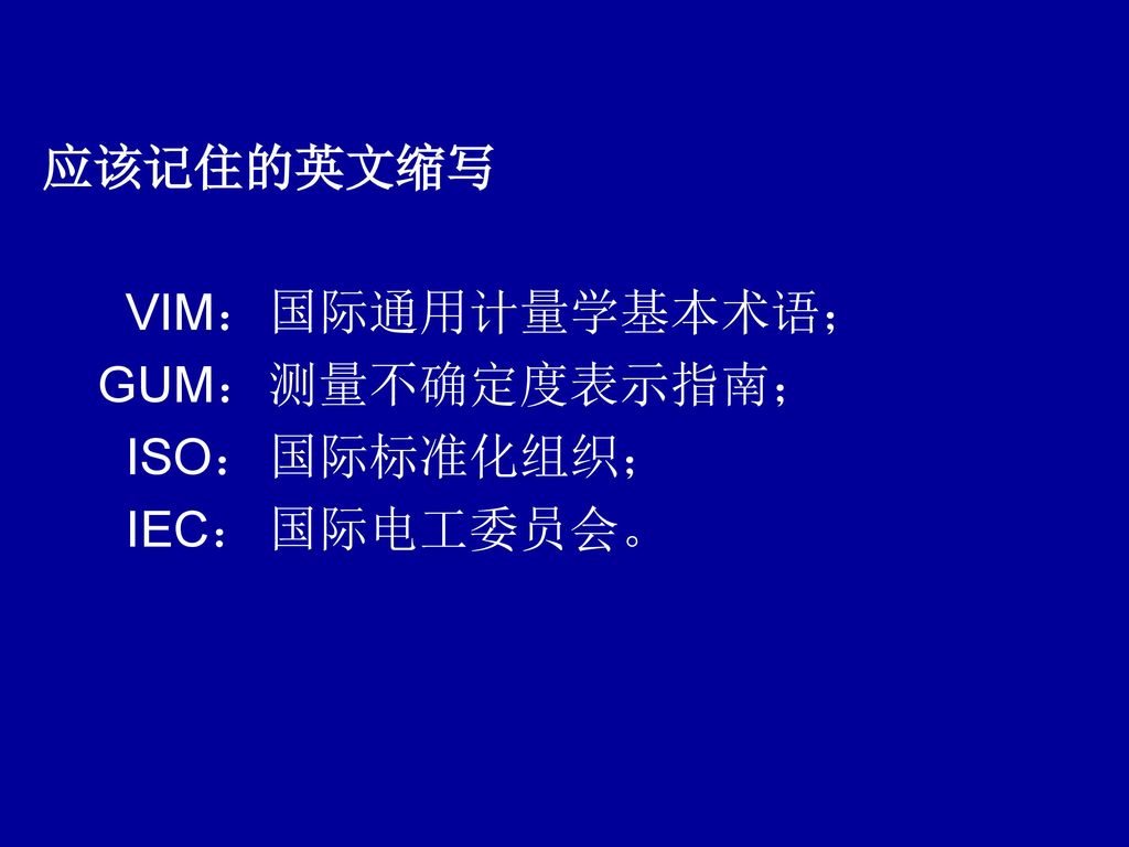 应该记住的英文缩写 VIM： 国际通用计量学基本术语； GUM： 测量不确定度表示指南； ISO： 国际标准化组织； IEC： 国际电工委员会。
