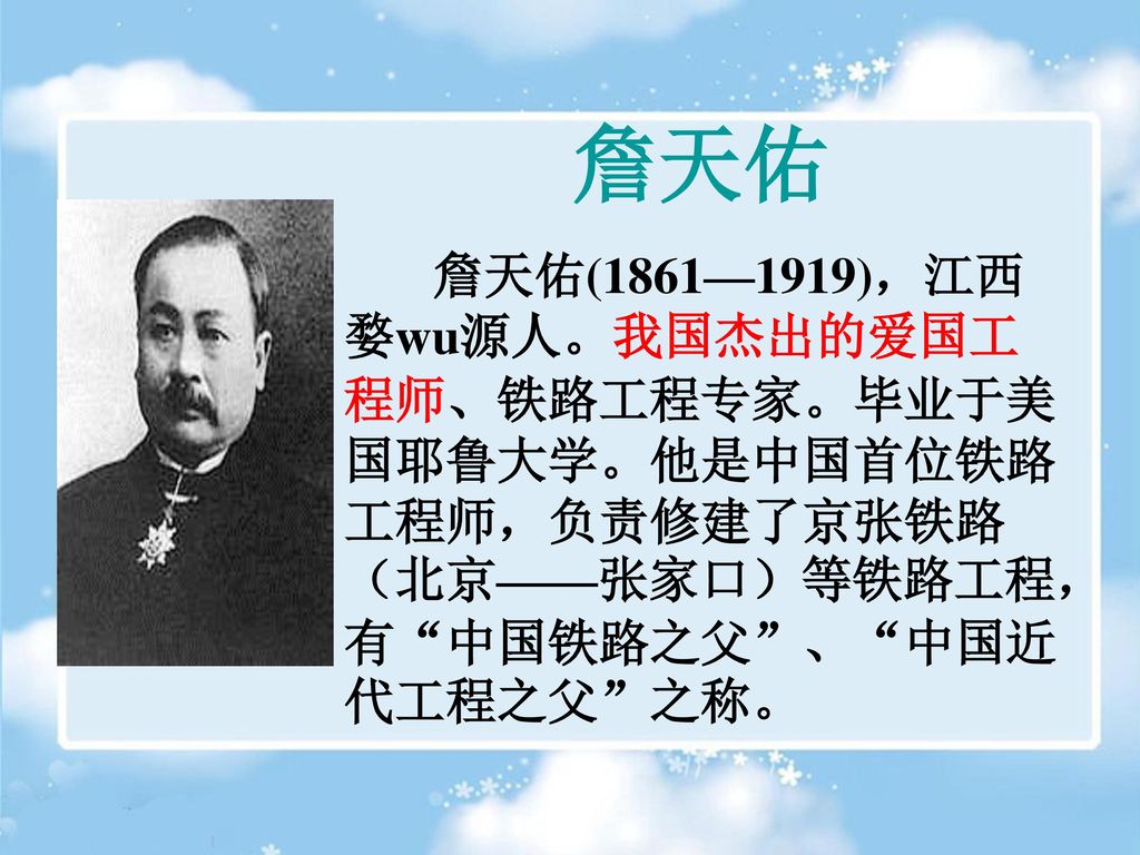 詹天佑 詹天佑(1861—1919)，江西婺wu源人。我国杰出的爱国工程师、铁路工程专家。毕业于美国耶鲁大学。他是中国首位铁路工程师，负责修建了京张铁路（北京——张家口）等铁路工程，有 中国铁路之父 、 中国近代工程之父 之称。