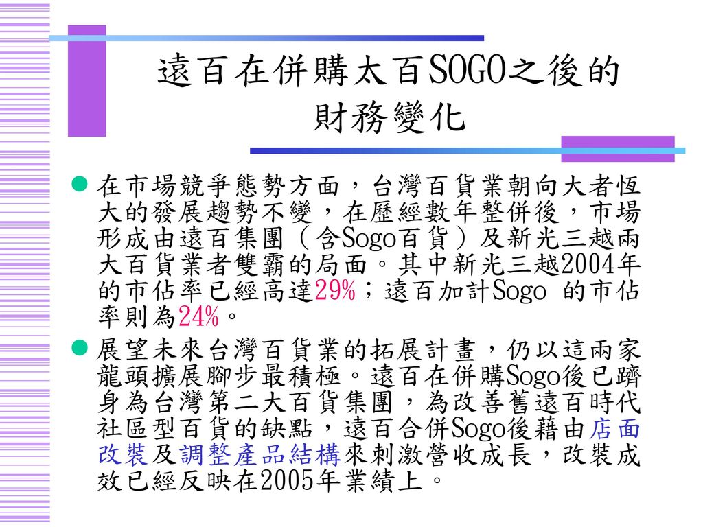 遠百在併購太百SOGO之後的 財務變化 在市場競爭態勢方面，台灣百貨業朝向大者恆大的發展趨勢不變，在歷經數年整併後，市場形成由遠百集團（含Sogo百貨）及新光三越兩大百貨業者雙霸的局面。其中新光三越2004年的市佔率已經高達29%；遠百加計Sogo 的市佔率則為24%。