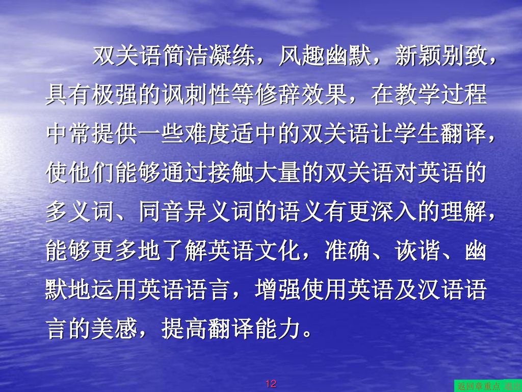 双关语简洁凝练，风趣幽默，新颖别致，具有极强的讽刺性等修辞效果，在教学过程中常提供一些难度适中的双关语让学生翻译，使他们能够通过接触大量的双关语对英语的多义词、同音异义词的语义有更深入的理解，能够更多地了解英语文化，准确、诙谐、幽默地运用英语语言，增强使用英语及汉语语言的美感，提高翻译能力。