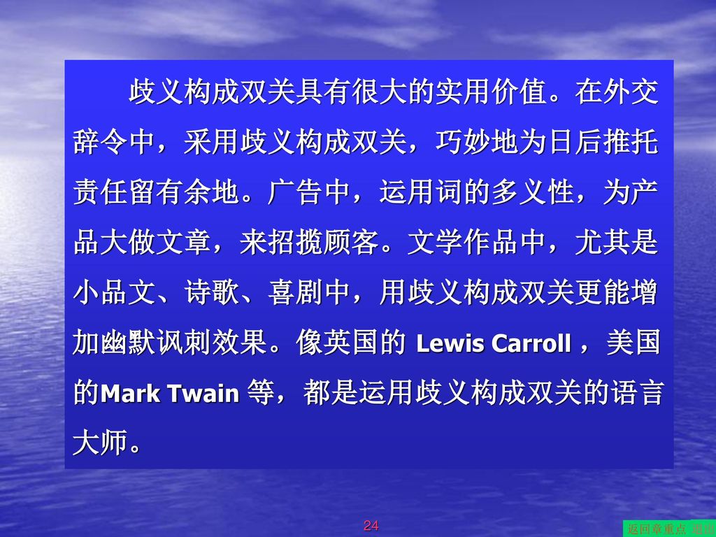 歧义构成双关具有很大的实用价值。在外交辞令中，采用歧义构成双关，巧妙地为日后推托责任留有余地。广告中，运用词的多义性，为产品大做文章，来招揽顾客。文学作品中，尤其是小品文、诗歌、喜剧中，用歧义构成双关更能增加幽默讽刺效果。像英国的 Lewis Carroll ，美国的Mark Twain 等，都是运用歧义构成双关的语言大师。