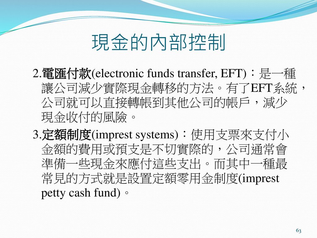 現金的內部控制 2.電匯付款(electronic funds transfer, EFT)：是一種讓公司減少實際現金轉移的方法。有了EFT系統，公司就可以直接轉帳到其他公司的帳戶，減少現金收付的風險。