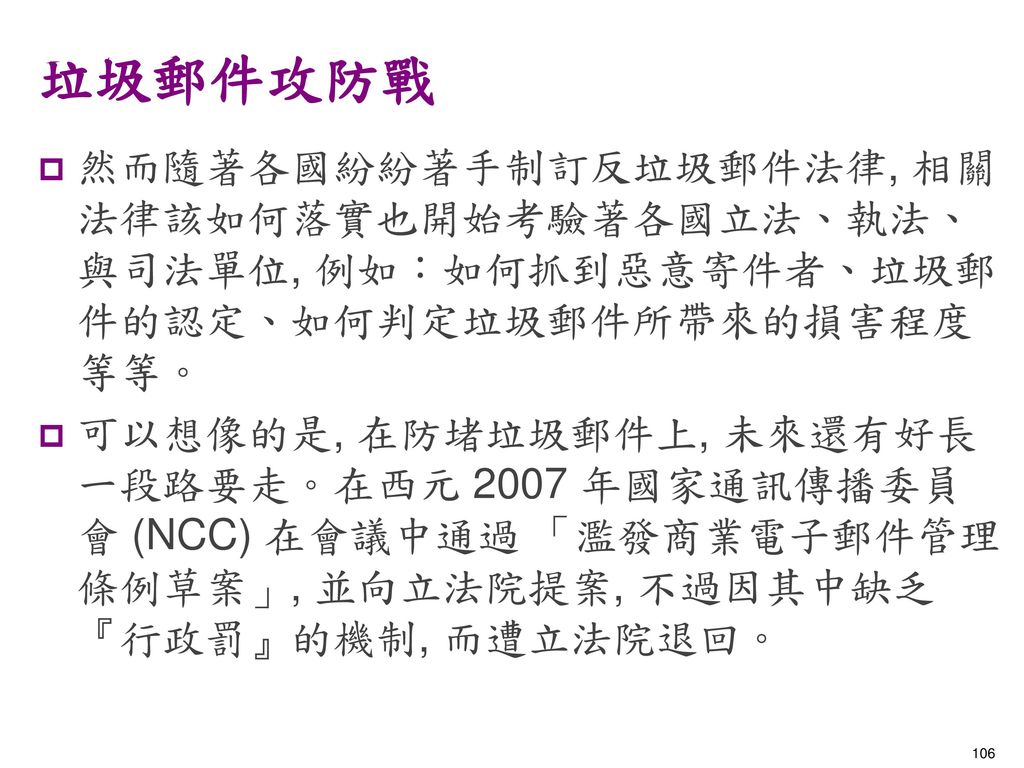 垃圾郵件攻防戰 然而隨著各國紛紛著手制訂反垃圾郵件法律, 相關法律該如何落實也開始考驗著各國立法、執法、與司法單位, 例如：如何抓到惡意寄件者、垃圾郵件的認定、如何判定垃圾郵件所帶來的損害程度等等。