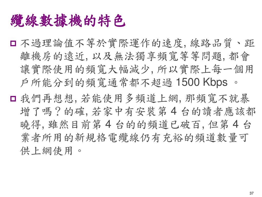 纜線數據機的特色 不過理論值不等於實際運作的速度, 線路品質、距離機房的遠近, 以及無法獨享頻寬等等問題, 都會讓實際使用的頻寬大幅減少, 所以實際上每一個用戶所能分到的頻寬通常都不超過 1500 Kbps 。