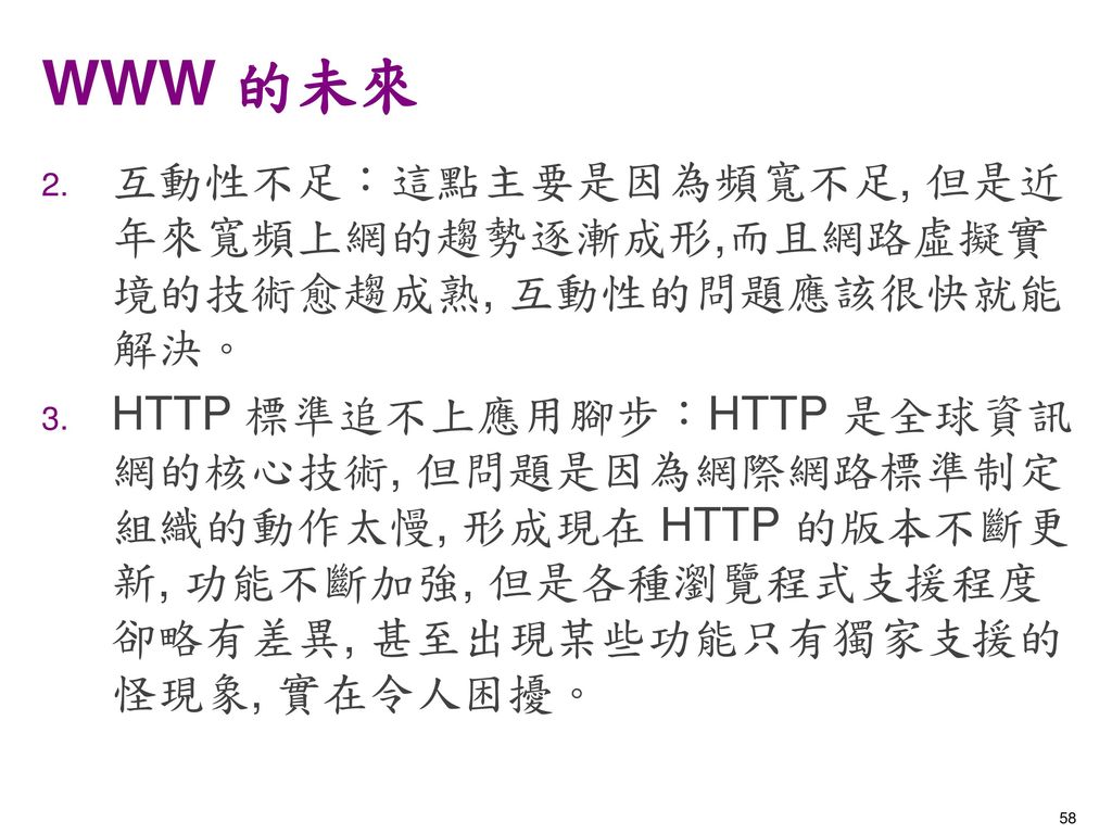 WWW 的未來 互動性不足：這點主要是因為頻寬不足, 但是近年來寬頻上網的趨勢逐漸成形,而且網路虛擬實境的技術愈趨成熟, 互動性的問題應該很快就能解決。