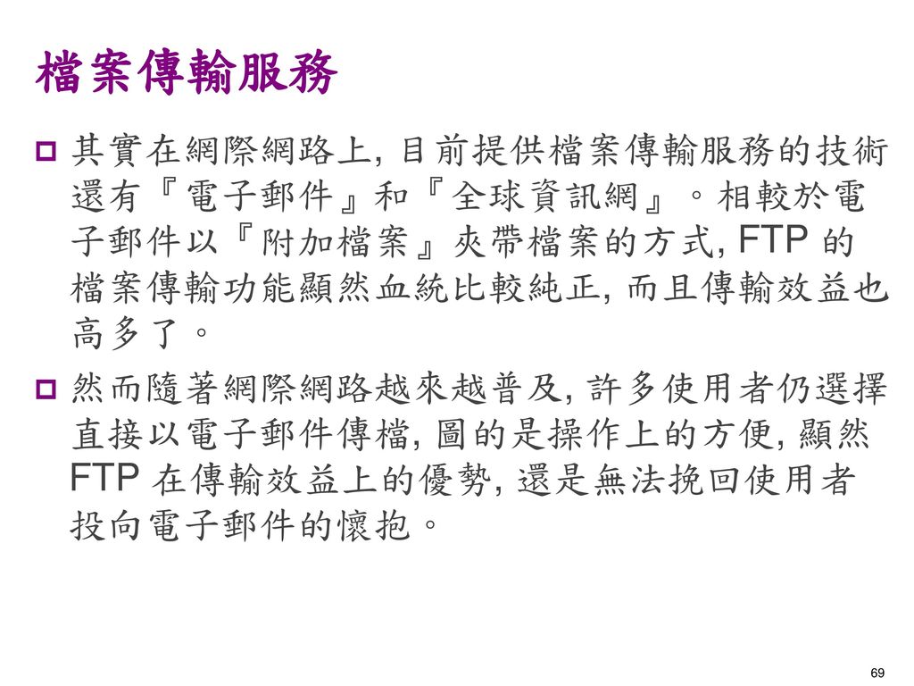 檔案傳輸服務 其實在網際網路上, 目前提供檔案傳輸服務的技術還有『電子郵件』和『全球資訊網』。相較於電子郵件以『附加檔案』夾帶檔案的方式, FTP 的檔案傳輸功能顯然血統比較純正, 而且傳輸效益也高多了。