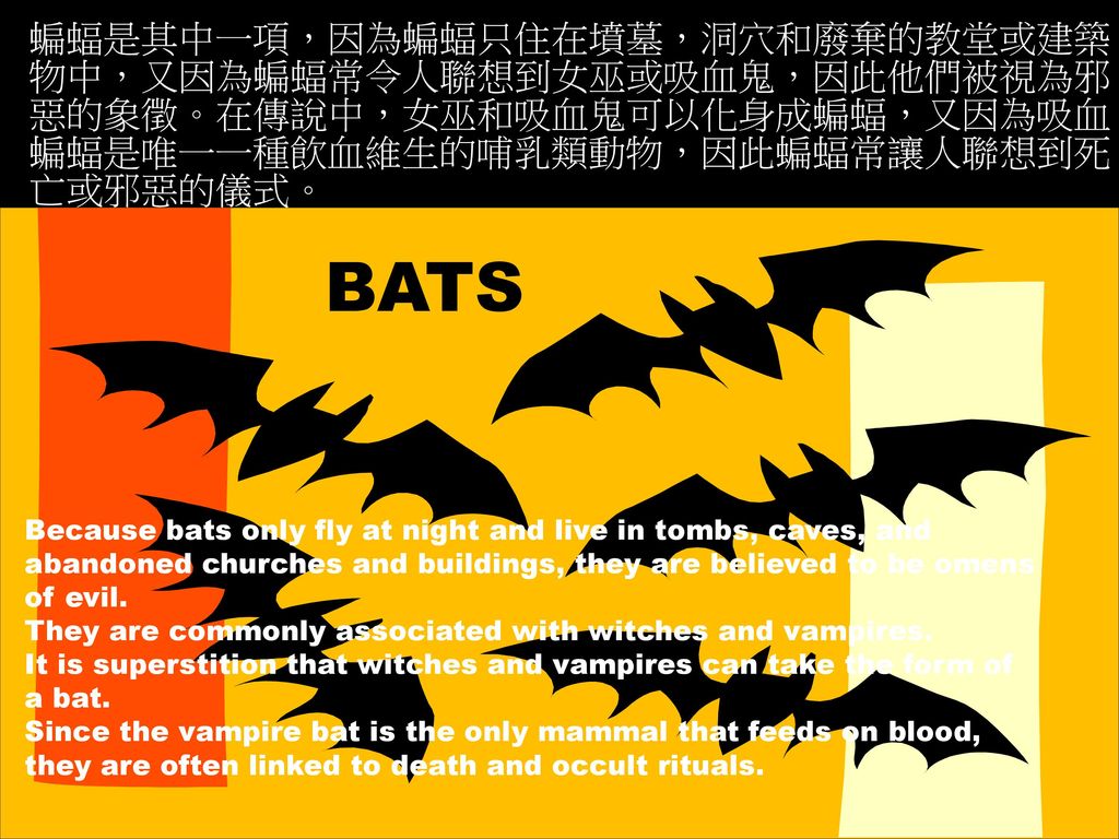 蝙蝠是其中一項，因為蝙蝠只住在墳墓，洞穴和廢棄的教堂或建築物中，又因為蝙蝠常令人聯想到女巫或吸血鬼，因此他們被視為邪惡的象徵。在傳說中，女巫和吸血鬼可以化身成蝙蝠，又因為吸血蝙蝠是唯一一種飲血維生的哺乳類動物，因此蝙蝠常讓人聯想到死亡或邪惡的儀式。