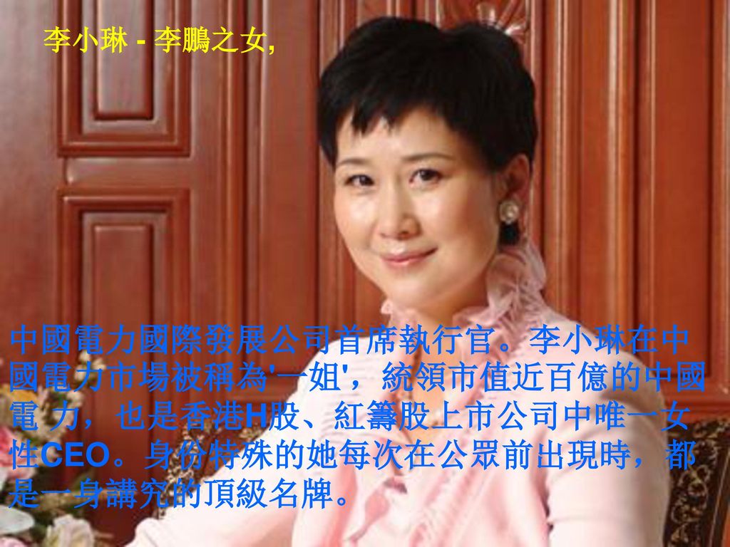李小琳 - 李鵬之女, 中國電力國際發展公司首席執行官。李小琳在中國電力市場被稱為 一姐 ，統領市值近百億的中國電 力，也是香港H股、紅籌股上市公司中唯一女性CEO。身份特殊的她每次在公眾前出現時，都是一身講究的頂級名牌。
