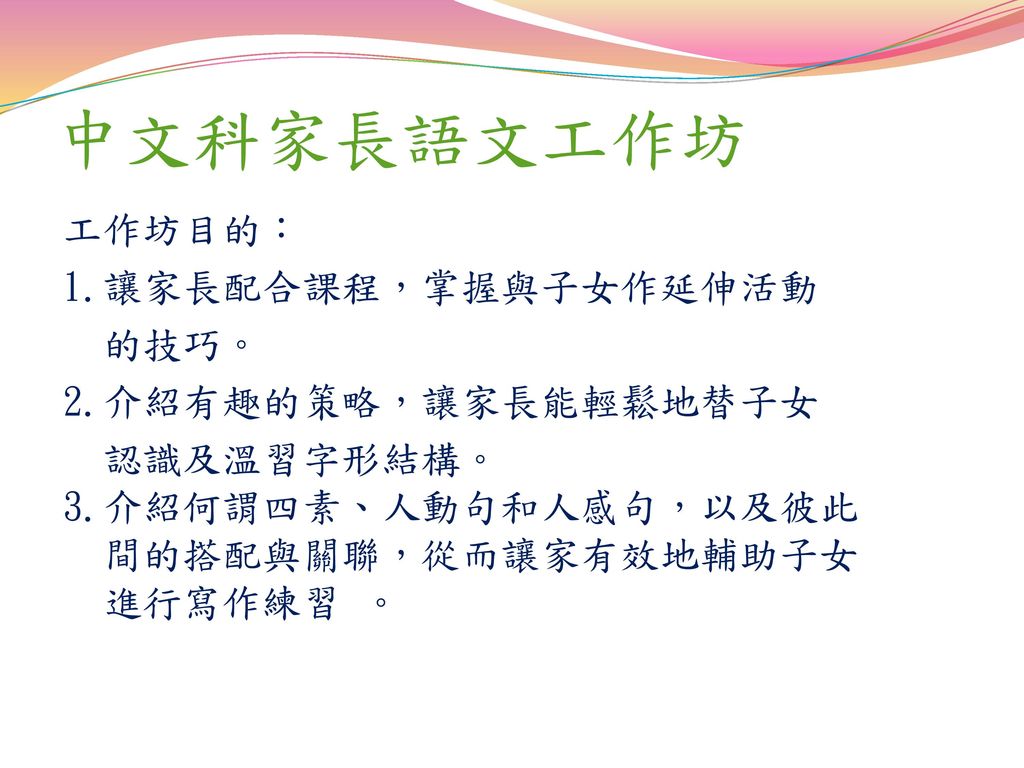 中文科家長語文工作坊 工作坊目的： 1.讓家長配合課程，掌握與子女作延伸活動 的技巧。 2.介紹有趣的策略，讓家長能輕鬆地替子女