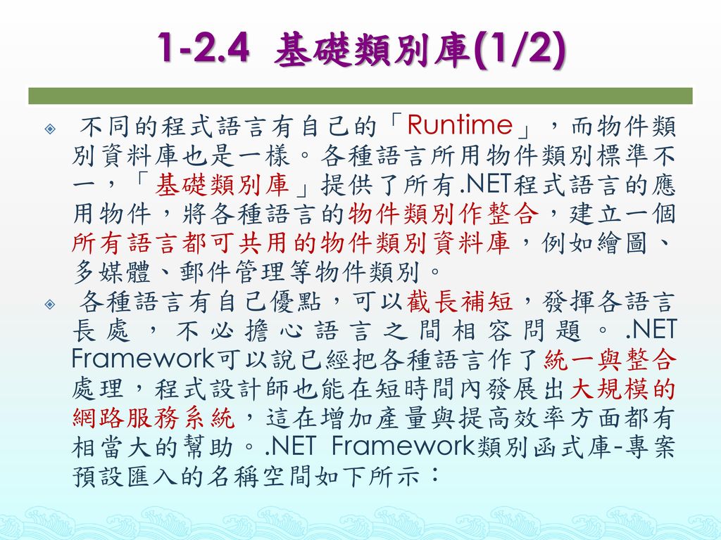 1-2.4 基礎類別庫(1/2) 不同的程式語言有自己的「Runtime」，而物件類別資料庫也是一樣。各種語言所用物件類別標準不一，「基礎類別庫」提供了所有.NET程式語言的應用物件，將各種語言的物件類別作整合，建立一個所有語言都可共用的物件類別資料庫，例如繪圖、多媒體、郵件管理等物件類別。