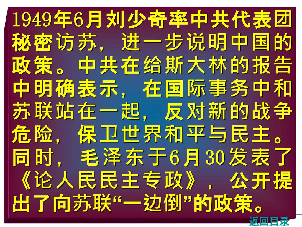1949年6月刘少奇率中共代表团秘密访苏，进一步说明中国的政策。中共在给斯大林的报告中明确表示，在国际事务中和苏联站在一起，反对新的战争危险，保卫世界和平与民主。同时，毛泽东于6月30发表了《论人民民主专政》，公开提出了向苏联 一边倒 的政策。