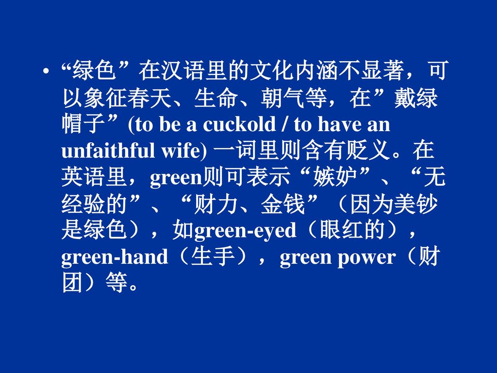 绿色 在汉语里的文化内涵不显著，可以象征春天、生命、朝气等，在 戴绿帽子 (to be a cuckold / to have an unfaithful wife) 一词里则含有贬义。在英语里，green则可表示 嫉妒 、 无经验的 、 财力、金钱 （因为美钞是绿色），如green-eyed（眼红的），green-hand（生手），green power（财团）等。