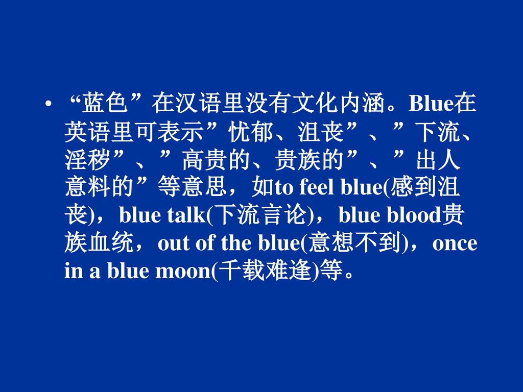 蓝色 在汉语里没有文化内涵。Blue在英语里可表示 忧郁、沮丧 、 下流、淫秽 、 高贵的、贵族的 、 出人意料的 等意思，如to feel blue(感到沮丧)，blue talk(下流言论)，blue blood贵族血统，out of the blue(意想不到)，once in a blue moon(千载难逢)等。