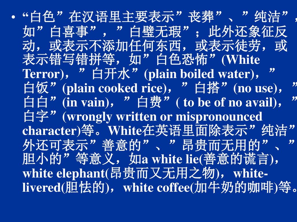 白色 在汉语里主要表示 丧葬 、 纯洁 ，如 白喜事 ， 白璧无瑕 ；此外还象征反动，或表示不添加任何东西，或表示徒劳，或表示错写错拼等，如 白色恐怖 (White Terror)， 白开水 (plain boiled water)， 白饭 (plain cooked rice)， 白搭 (no use)， 白白 (in vain)， 白费 ( to be of no avail)， 白字 (wrongly written or mispronounced character)等。White在英语里面除表示 纯洁 外还可表示 善意的 、 昂贵而无用的 、 胆小的 等意义，如a white lie(善意的谎言)，white elephant(昂贵而又无用之物)，white-livered(胆怯的)，white coffee(加牛奶的咖啡)等。