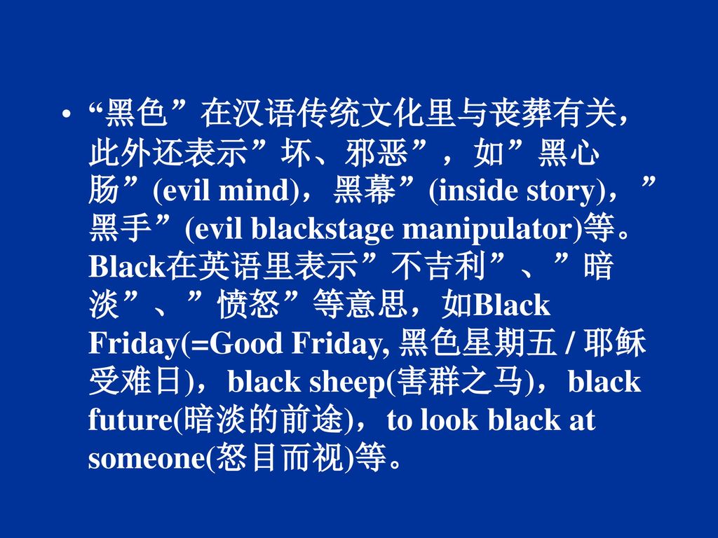 黑色 在汉语传统文化里与丧葬有关，此外还表示 坏、邪恶 ，如 黑心肠 (evil mind)，黑幕 (inside story)， 黑手 (evil blackstage manipulator)等。Black在英语里表示 不吉利 、 暗淡 、 愤怒 等意思，如Black Friday(=Good Friday, 黑色星期五 / 耶稣受难日)，black sheep(害群之马)，black future(暗淡的前途)，to look black at someone(怒目而视)等。