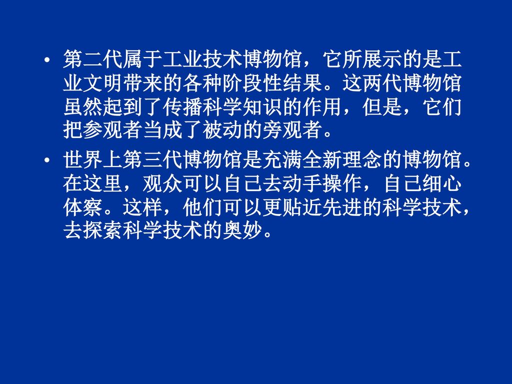 第二代属于工业技术博物馆，它所展示的是工业文明带来的各种阶段性结果。这两代博物馆虽然起到了传播科学知识的作用，但是，它们把参观者当成了被动的旁观者。