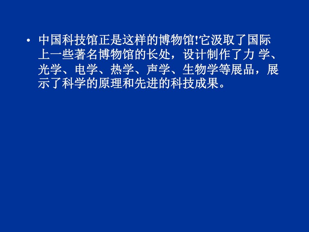 中国科技馆正是这样的博物馆!它汲取了国际上一些著名博物馆的长处，设计制作了力 学、光学、电学、热学、声学、生物学等展品，展示了科学的原理和先进的科技成果。