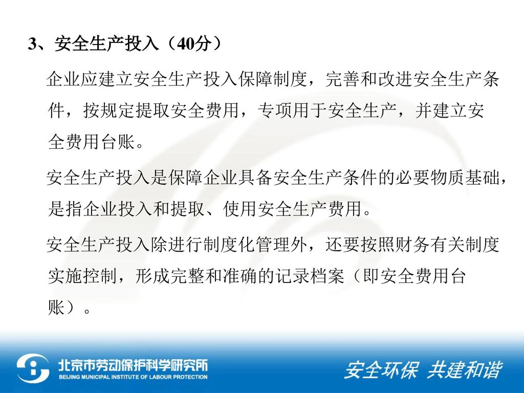 3、安全生产投入（40分） 企业应建立安全生产投入保障制度，完善和改进安全生产条件，按规定提取安全费用，专项用于安全生产，并建立安全费用台账。 安全生产投入是保障企业具备安全生产条件的必要物质基础，是指企业投入和提取、使用安全生产费用。