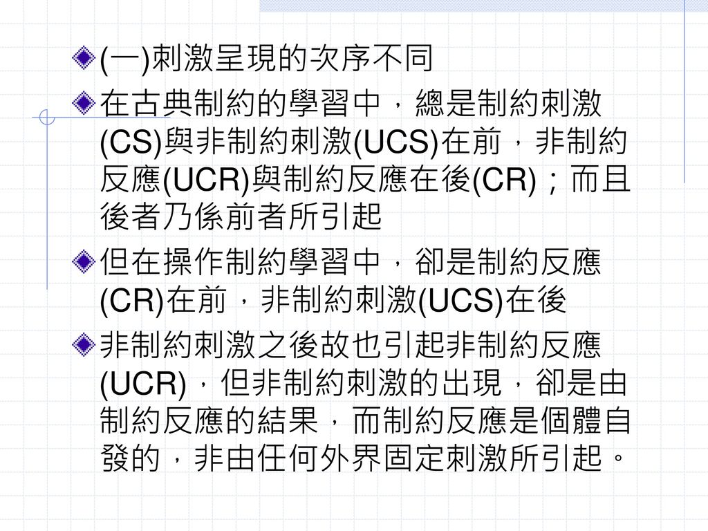 (一)刺激呈現的次序不同 在古典制約的學習中，總是制約刺激(CS)與非制約刺激(UCS)在前，非制約反應(UCR)與制約反應在後(CR)；而且後者乃係前者所引起. 但在操作制約學習中，卻是制約反應(CR)在前，非制約刺激(UCS)在後.
