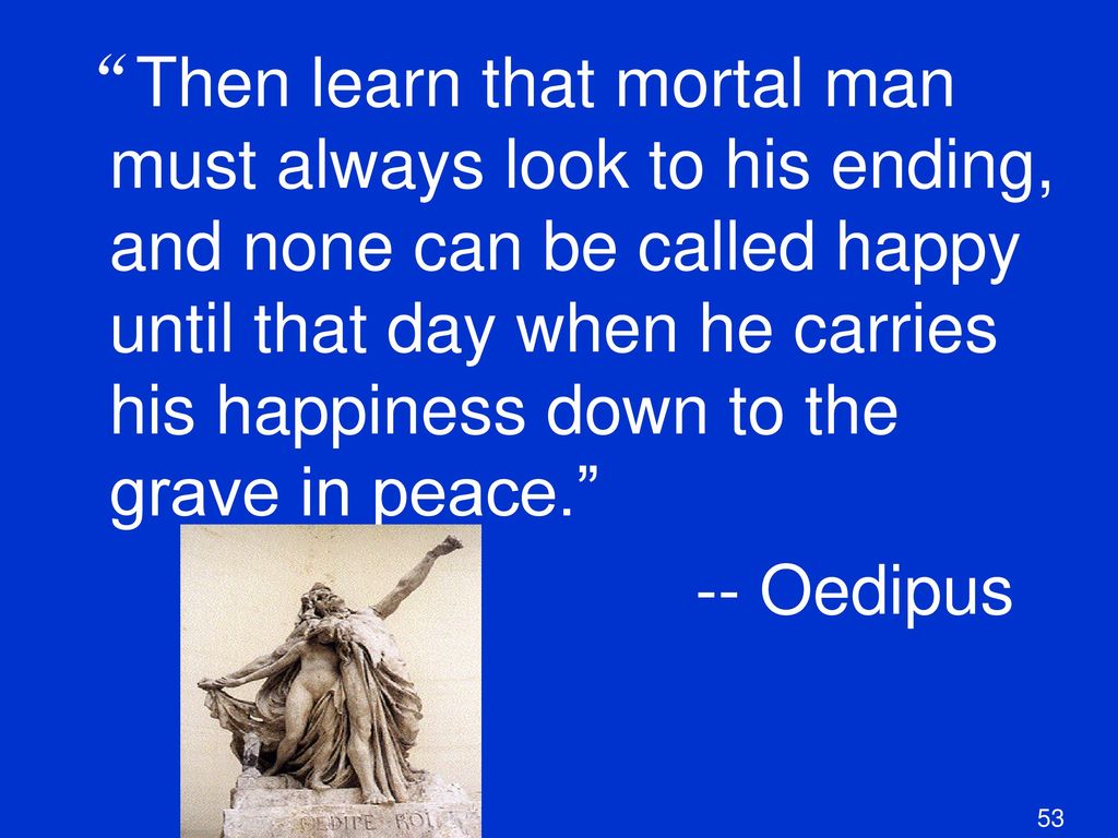Then learn that mortal man must always look to his ending, and none can be called happy until that day when he carries his happiness down to the grave in peace.