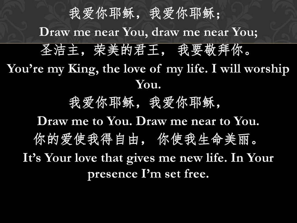 我爱你耶稣，我爱你耶稣； Draw me near You, draw me near You; 圣洁主，荣美的君王， 我要敬拜你。 You’re my King, the love of my life.