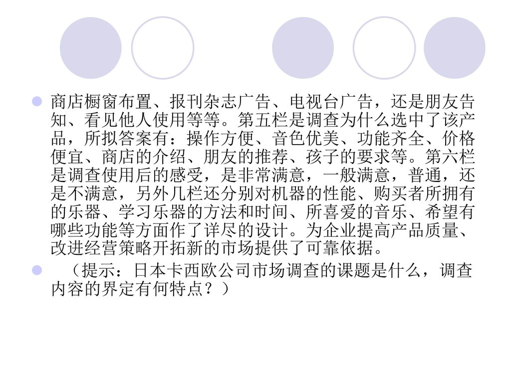 商店橱窗布置、报刊杂志广告、电视台广告，还是朋友告知、看见他人使用等等。第五栏是调查为什么选中了该产品，所拟答案有：操作方便、音色优美、功能齐全、价格便宜、商店的介绍、朋友的推荐、孩子的要求等。第六栏是调查使用后的感受，是非常满意，一般满意，普通，还是不满意，另外几栏还分别对机器的性能、购买者所拥有的乐器、学习乐器的方法和时间、所喜爱的音乐、希望有哪些功能等方面作了详尽的设计。为企业提高产品质量、改进经营策略开拓新的市场提供了可靠依据。