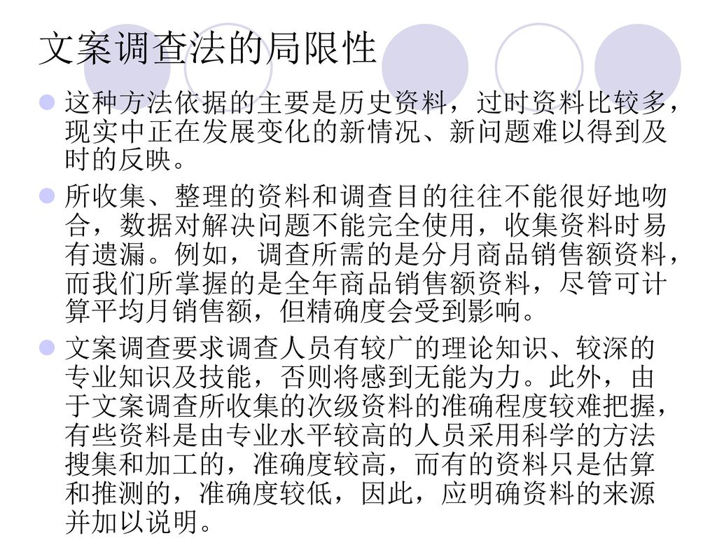 文案调查法的局限性 这种方法依据的主要是历史资料，过时资料比较多，现实中正在发展变化的新情况、新问题难以得到及时的反映。