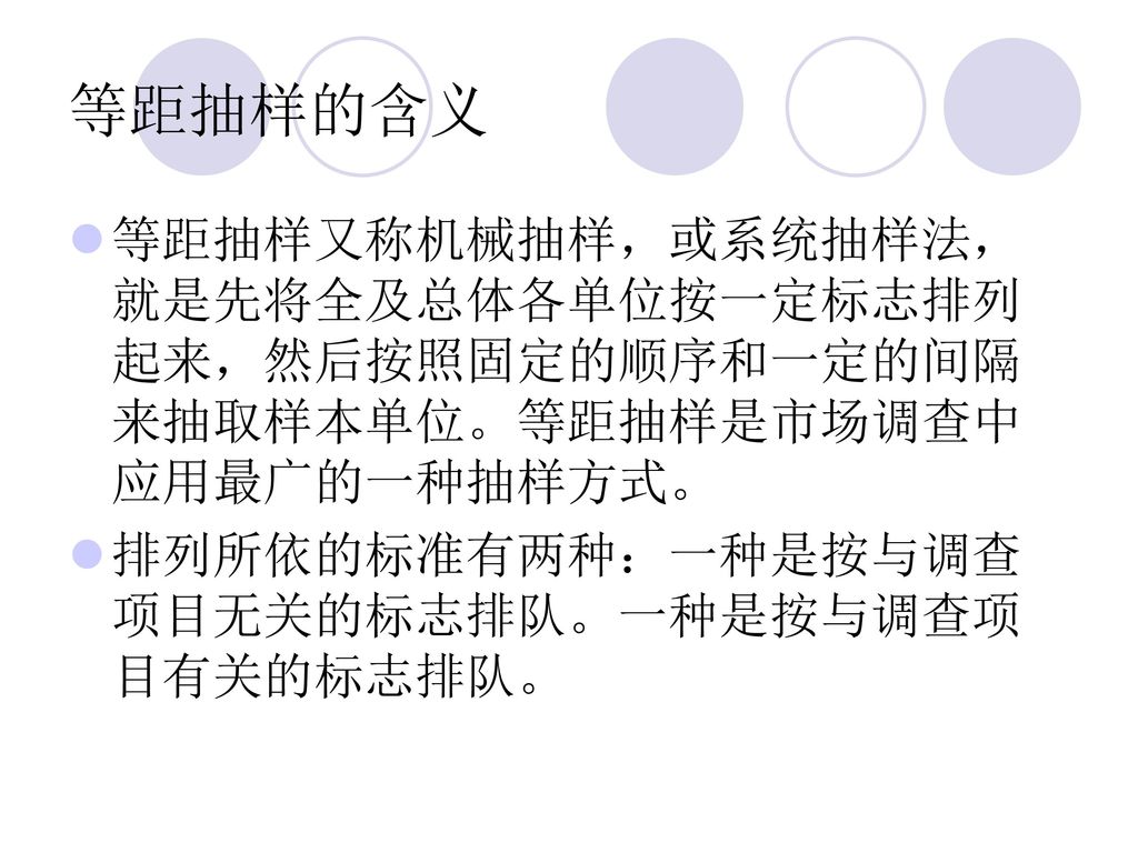 等距抽样的含义 等距抽样又称机械抽样，或系统抽样法，就是先将全及总体各单位按一定标志排列起来，然后按照固定的顺序和一定的间隔来抽取样本单位。等距抽样是市场调查中应用最广的一种抽样方式。 排列所依的标准有两种：一种是按与调查项目无关的标志排队。一种是按与调查项目有关的标志排队。