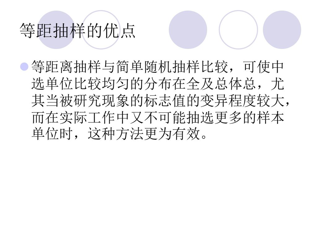 等距抽样的优点 等距离抽样与简单随机抽样比较，可使中选单位比较均匀的分布在全及总体总，尤其当被研究现象的标志值的变异程度较大，而在实际工作中又不可能抽选更多的样本单位时，这种方法更为有效。