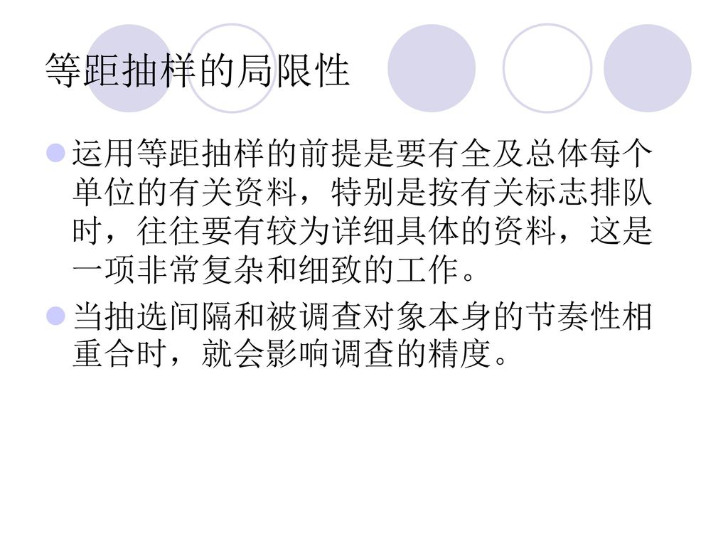 等距抽样的局限性 运用等距抽样的前提是要有全及总体每个单位的有关资料，特别是按有关标志排队时，往往要有较为详细具体的资料，这是一项非常复杂和细致的工作。 当抽选间隔和被调查对象本身的节奏性相重合时，就会影响调查的精度。