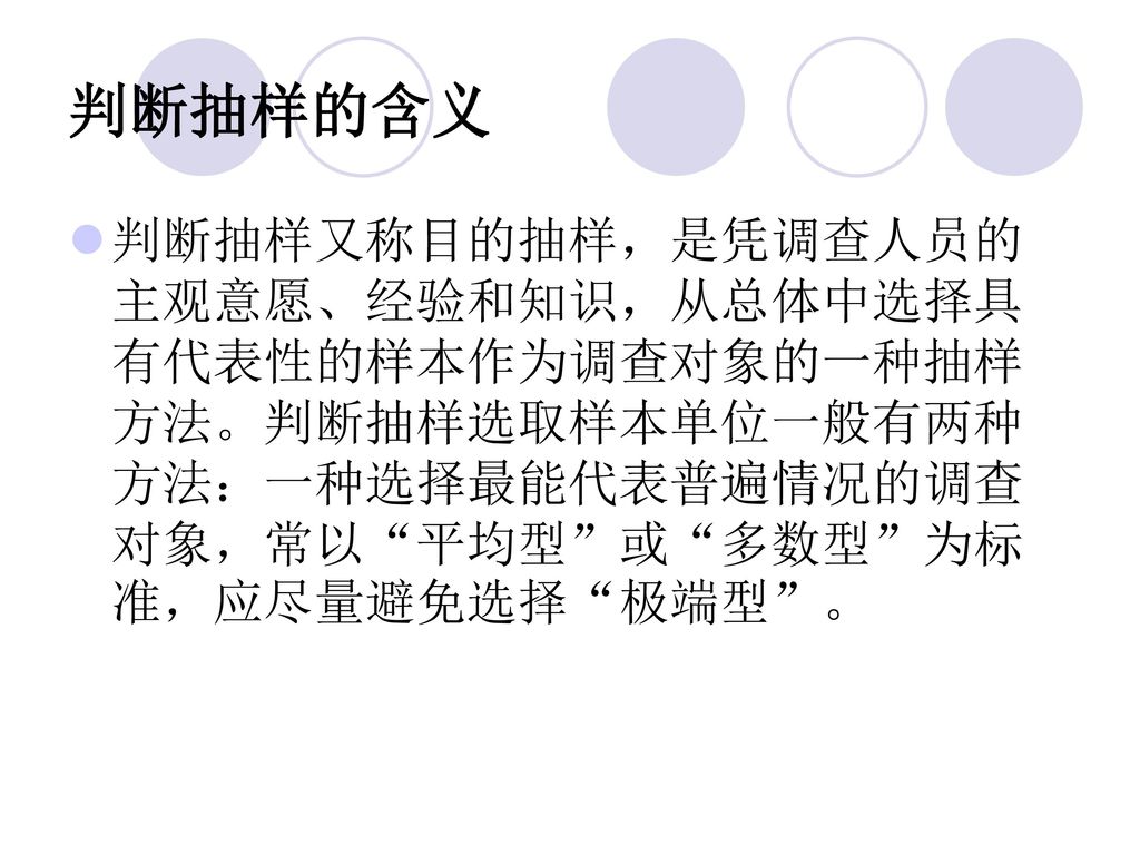 判断抽样的含义 判断抽样又称目的抽样，是凭调查人员的主观意愿、经验和知识，从总体中选择具有代表性的样本作为调查对象的一种抽样方法。判断抽样选取样本单位一般有两种方法：一种选择最能代表普遍情况的调查对象，常以 平均型 或 多数型 为标准，应尽量避免选择 极端型 。