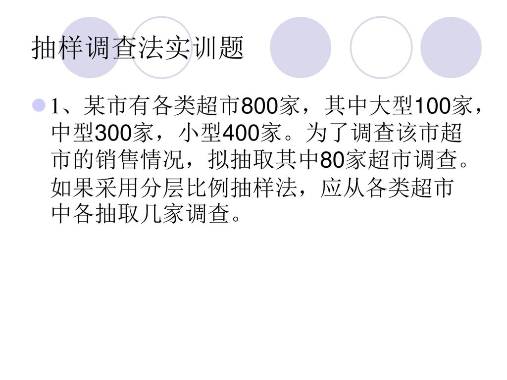 抽样调查法实训题 1、某市有各类超市800家，其中大型100家，中型300家，小型400家。为了调查该市超市的销售情况，拟抽取其中80家超市调查。如果采用分层比例抽样法，应从各类超市中各抽取几家调查。