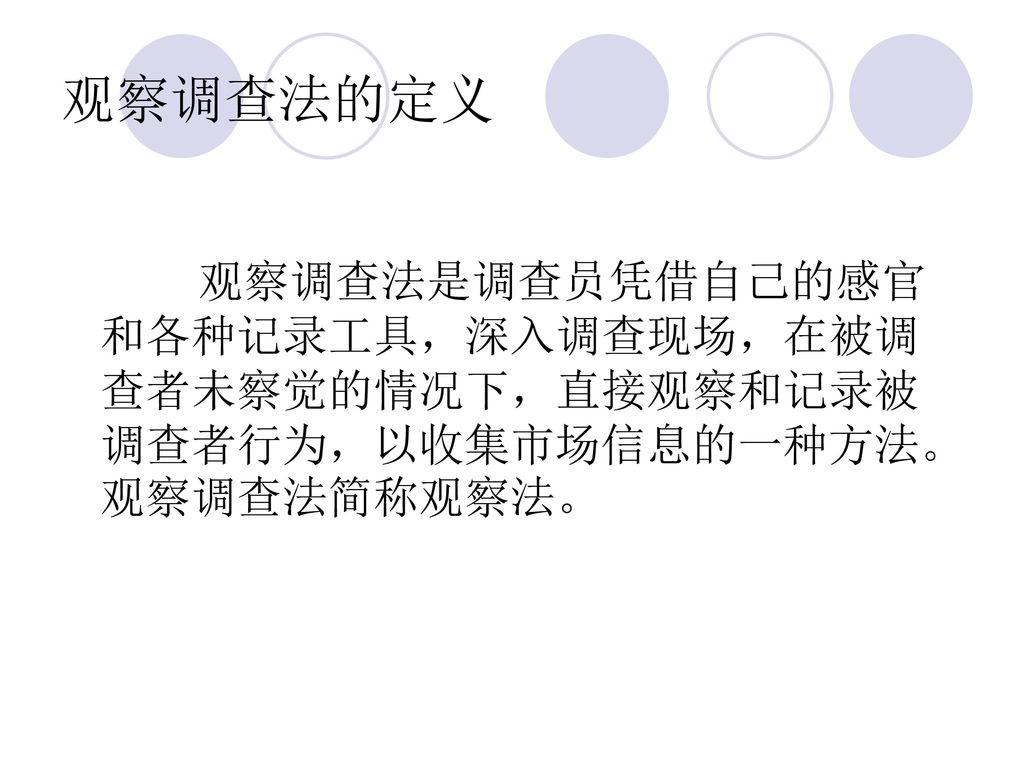 观察调查法的定义 观察调查法是调查员凭借自己的感官和各种记录工具，深入调查现场，在被调查者未察觉的情况下，直接观察和记录被调查者行为，以收集市场信息的一种方法。观察调查法简称观察法。