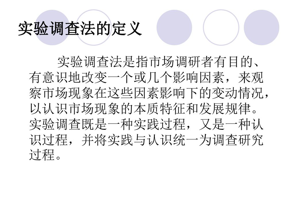 实验调查法的定义 实验调查法是指市场调研者有目的、有意识地改变一个或几个影响因素，来观察市场现象在这些因素影响下的变动情况，以认识市场现象的本质特征和发展规律。实验调查既是一种实践过程，又是一种认识过程，并将实践与认识统一为调查研究过程。