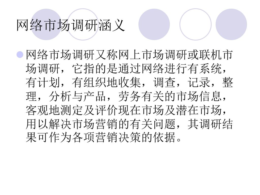 网络市场调研涵义 网络市场调研又称网上市场调研或联机市场调研，它指的是通过网络进行有系统，有计划，有组织地收集，调查，记录，整理，分析与产品，劳务有关的市场信息，客观地测定及评价现在市场及潜在市场，用以解决市场营销的有关问题，其调研结果可作为各项营销决策的依据。