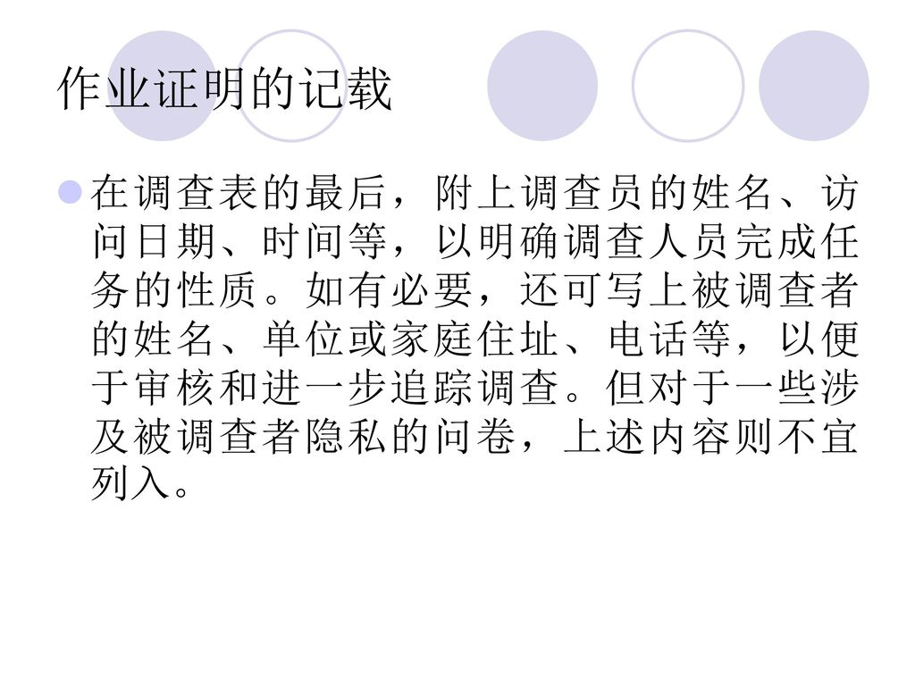 作业证明的记载 在调查表的最后，附上调查员的姓名、访问日期、时间等，以明确调查人员完成任务的性质。如有必要，还可写上被调查者的姓名、单位或家庭住址、电话等，以便于审核和进一步追踪调查。但对于一些涉及被调查者隐私的问卷，上述内容则不宜列入。