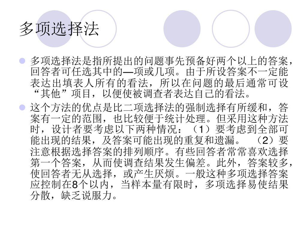 多项选择法 多项选择法是指所提出的问题事先预备好两个以上的答案，回答者可任选其中的—项或几项。由于所设答案不一定能表达出填表人所有的看法，所以在问题的最后通常可设 其他 项目，以便使被调查者表达自己的看法。