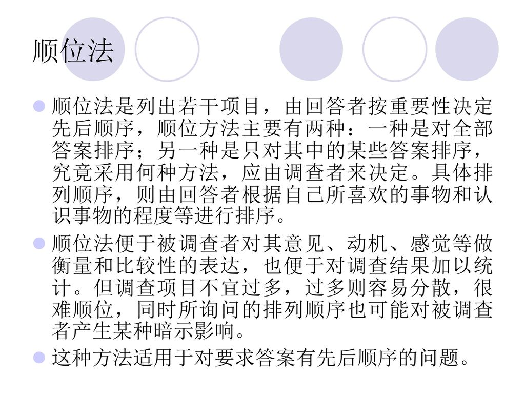 顺位法 顺位法是列出若干项目，由回答者按重要性决定先后顺序，顺位方法主要有两种：一种是对全部答案排序；另一种是只对其中的某些答案排序，究竟采用何种方法，应由调查者来决定。具体排列顺序，则由回答者根据自己所喜欢的事物和认识事物的程度等进行排序。