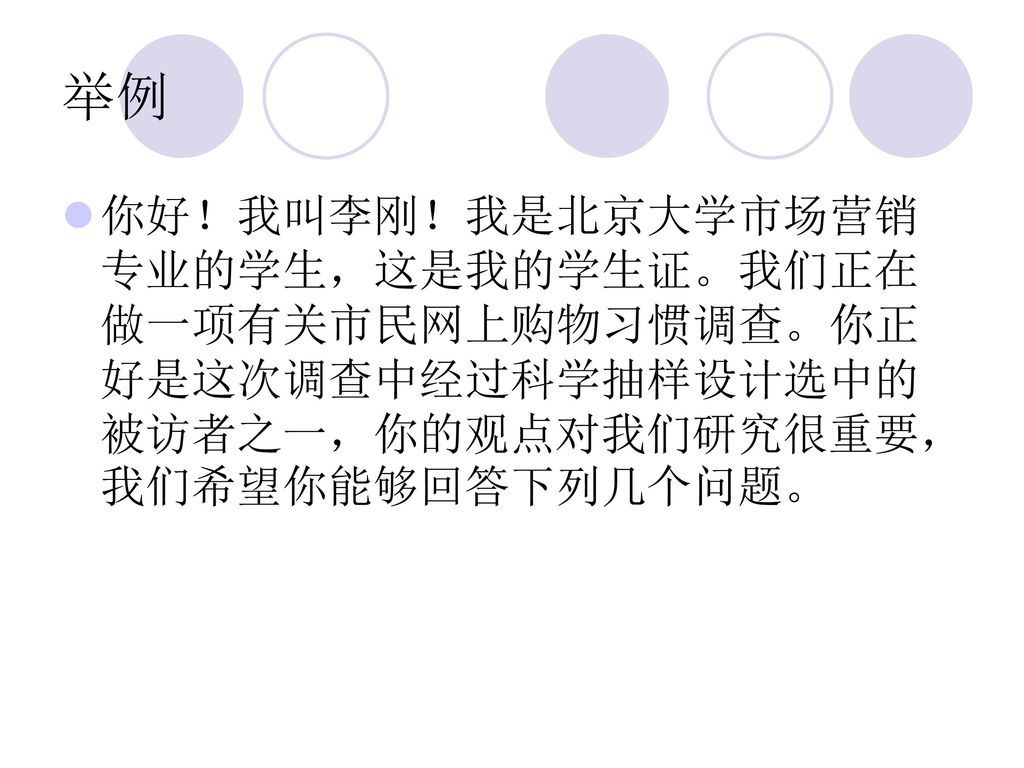 举例 你好！我叫李刚！我是北京大学市场营销专业的学生，这是我的学生证。我们正在做一项有关市民网上购物习惯调查。你正好是这次调查中经过科学抽样设计选中的被访者之一，你的观点对我们研究很重要，我们希望你能够回答下列几个问题。