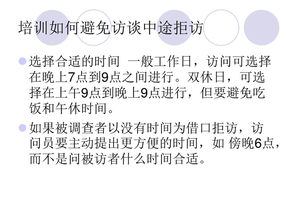 培训如何避免访谈中途拒访 选择合适的时间 一般工作日，访问可选择在晚上7点到9点之间进行。双休日，可选择在上午9点到晚上9点进行，但要避免吃饭和午休时间。 如果被调查者以没有时间为借口拒访，访问员要主动提出更方便的时间，如 傍晚6点，而不是问被访者什么时间合适。