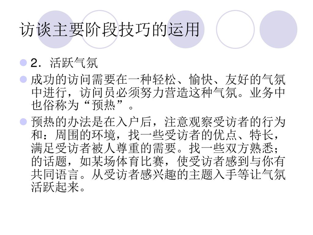 访谈主要阶段技巧的运用 2．活跃气氛 成功的访问需要在一种轻松、愉快、友好的气氛中进行，访问员必须努力营造这种气氛。业务中也俗称为 预热 。