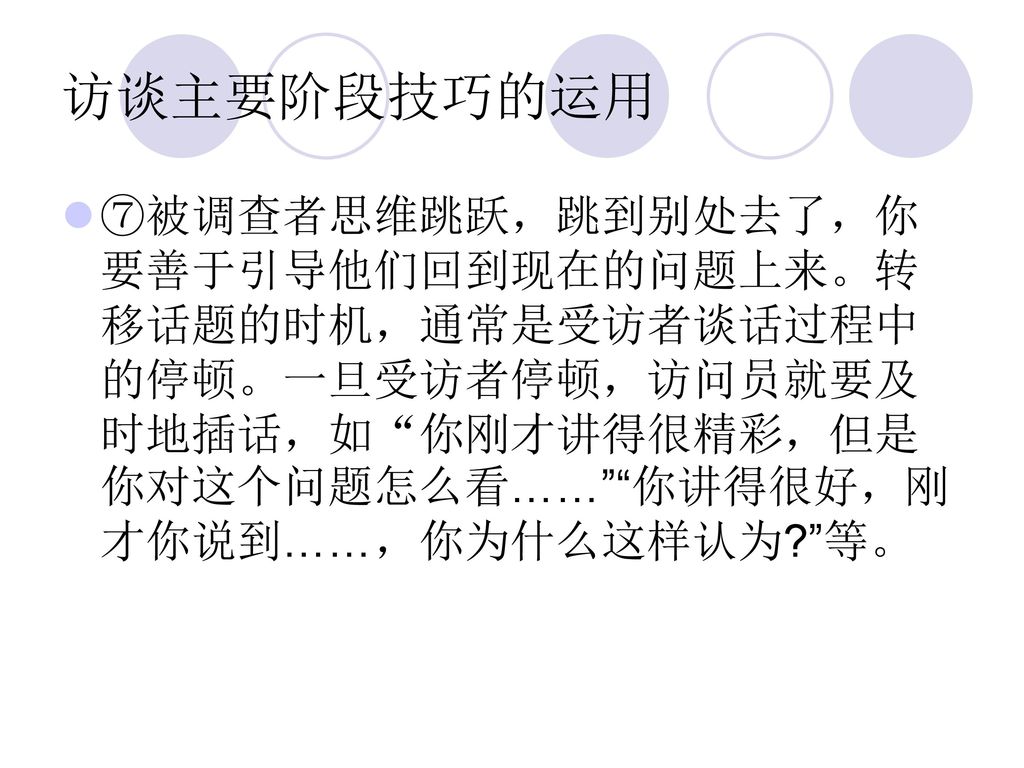 访谈主要阶段技巧的运用 ⑦被调查者思维跳跃，跳到别处去了，你要善于引导他们回到现在的问题上来。转移话题的时机，通常是受访者谈话过程中的停顿。一旦受访者停顿，访问员就要及时地插话，如 你刚才讲得很精彩，但是你对这个问题怎么看…… 你讲得很好，刚才你说到……，你为什么这样认为 等。