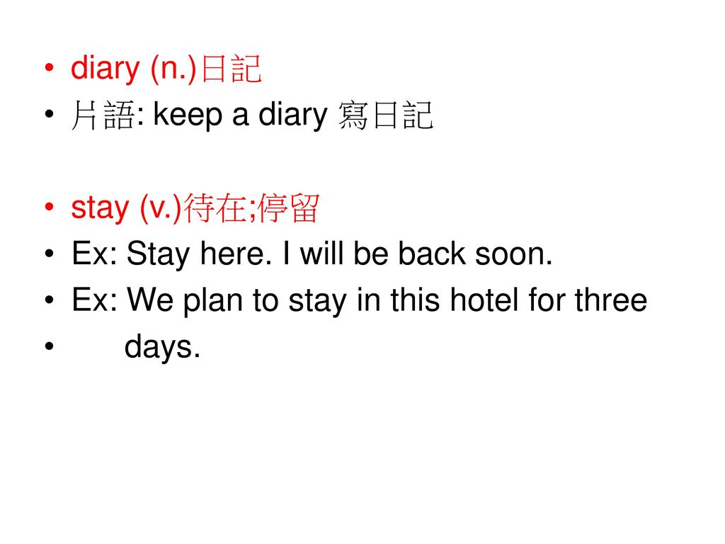 diary (n.)日記 片語: keep a diary 寫日記. stay (v.)待在;停留. Ex: Stay here. I will be back soon. Ex: We plan to stay in this hotel for three.