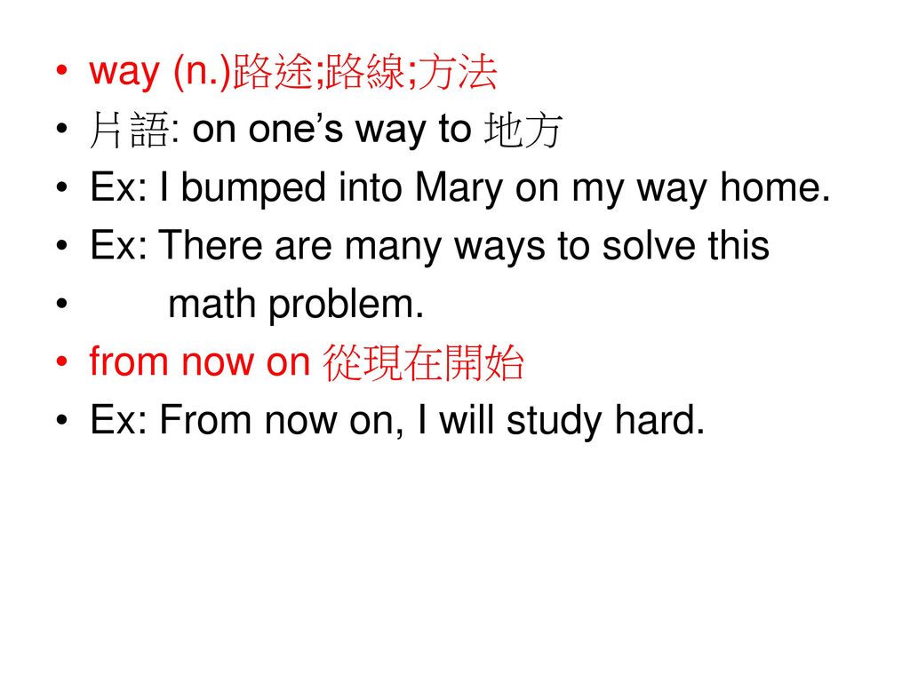 way (n.)路途;路線;方法 片語: on one’s way to 地方. Ex: I bumped into Mary on my way home. Ex: There are many ways to solve this.