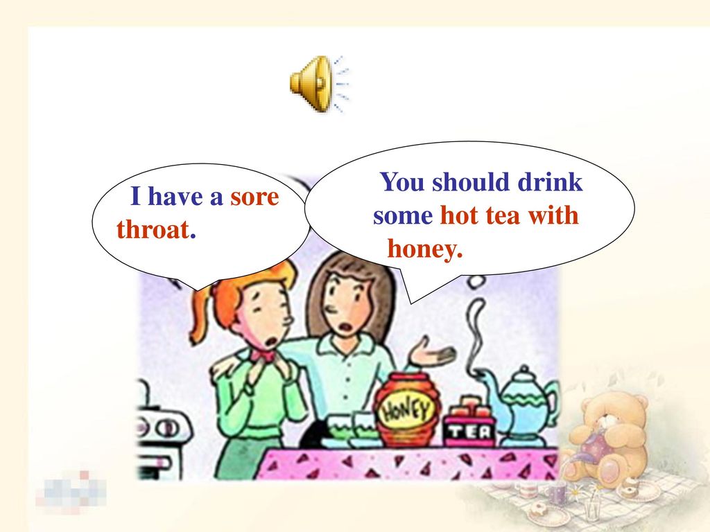 You should drink some hot tea with honey. I have a sore throat.