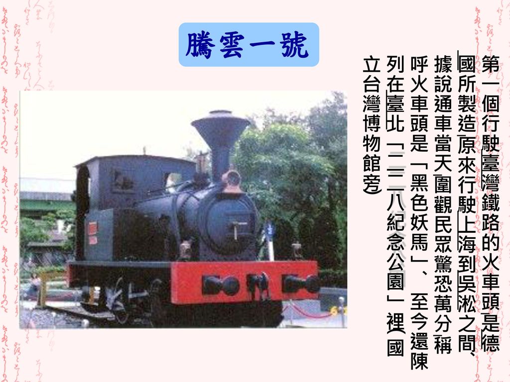 騰雲一號 第一個行駛臺灣鐵路的火車頭，是德國所製造，原來行駛上海到吳淞之間。據說通車當天，圍觀民眾驚恐萬分，稱呼火車頭是「黑色妖馬」。至今還陳列在臺北「二二八紀念公園」裡(國立台灣博物館旁)