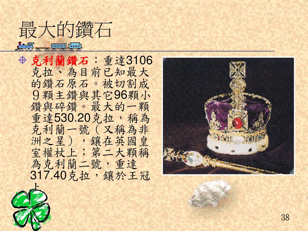 最大的鑽石 克利蘭鑽石：重達3106克拉、為目前已知最大的鑽石原石。被切割成９顆主鑽與其它96顆小鑽與碎鑽。最大的一顆重達530.20克拉，稱為克利蘭一號（又稱為非洲之星），鑲在英國皇室權杖上；第二大顆稱為克利蘭二號，重達317.40克拉，鑲於王冠上.