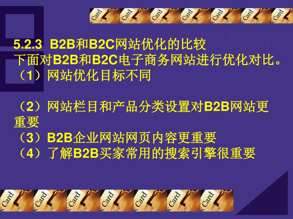 5.2.3 B2B和B2C网站优化的比较 下面对B2B和B2C电子商务网站进行优化对比。 （1）网站优化目标不同 （2）网站栏目和产品分类设置对B2B网站更重要 （3）B2B企业网站网页内容更重要 （4）了解B2B买家常用的搜索引擎很重要