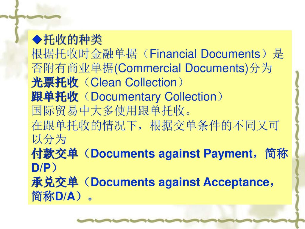◆托收的种类 根据托收时金融单据（Financial Documents）是否附有商业单据(Commercial Documents)分为. 光票托收（Clean Collection） 跟单托收（Documentary Collection）